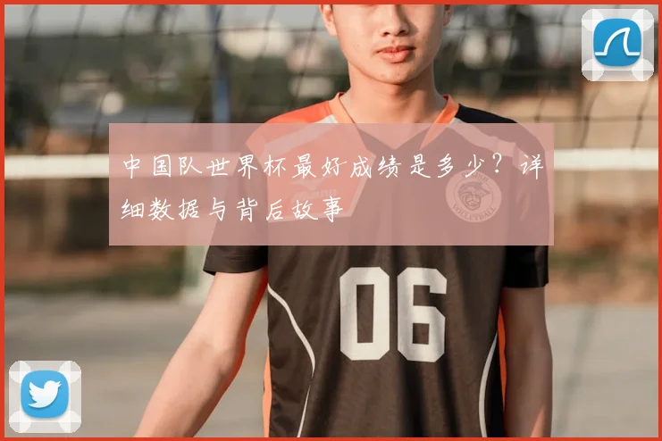 中国队世界杯最好成绩是多少？详细数据与背后故事