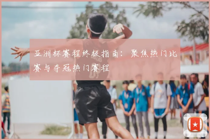 亚洲杯赛程终极指南：聚焦热门比赛与夺冠热门赛程