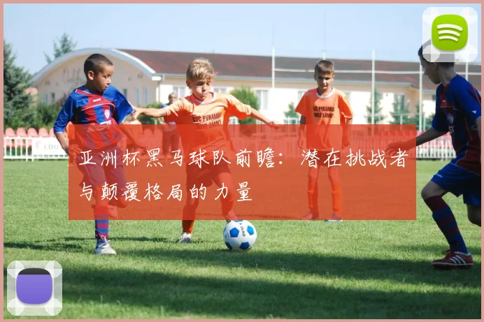 亚洲杯黑马球队前瞻：潜在挑战者与颠覆格局的力量