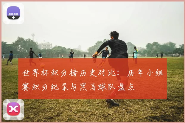 世界杯积分榜历史对比：历年小组赛积分纪录与黑马球队盘点