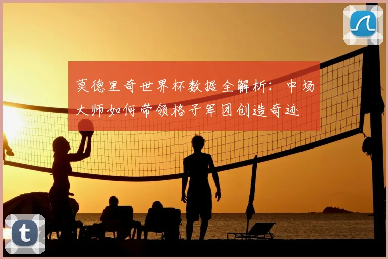 莫德里奇世界杯数据全解析：中场大师如何带领格子军团创造奇迹
