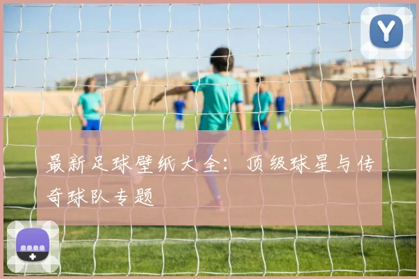 最新足球壁纸大全：顶级球星与传奇球队专题