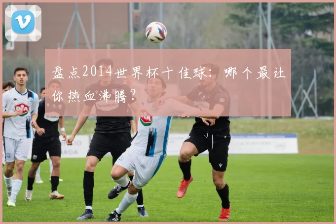 盘点2014世界杯十佳球：哪个最让你热血沸腾？
